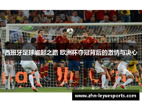西班牙足球崛起之路 欧洲杯夺冠背后的激情与决心 西班牙足球崛起之路 欧洲杯夺冠背后的激情与决心
