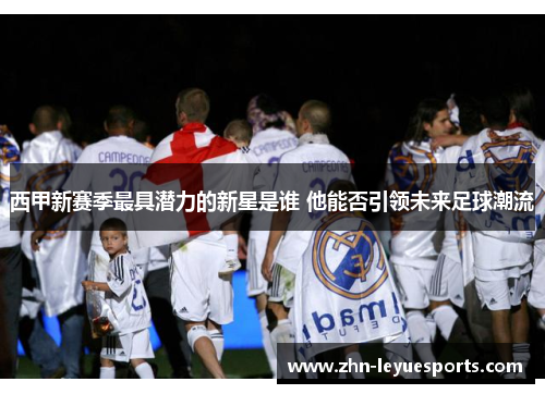 西甲新赛季最具潜力的新星是谁 他能否引领未来足球潮流 西甲新赛季最具潜力的新星是谁 他能否引领未来足球潮流