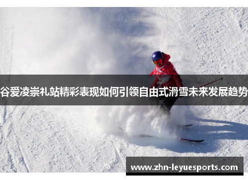 谷爱凌崇礼站精彩表现如何引领自由式滑雪未来发展趋势 谷爱凌崇礼站精彩表现如何引领自由式滑雪未来发展趋势