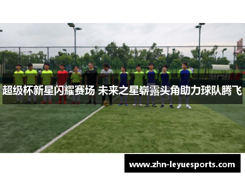 超级杯新星闪耀赛场 未来之星崭露头角助力球队腾飞 超级杯新星闪耀赛场 未来之星崭露头角助力球队腾飞