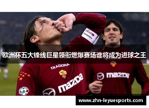 欧洲杯五大锋线巨星领衔燃爆赛场谁将成为进球之王 欧洲杯五大锋线巨星领衔燃爆赛场谁将成为进球之王