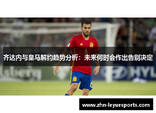 齐达内与皇马解约趋势分析：未来何时会作出告别决定