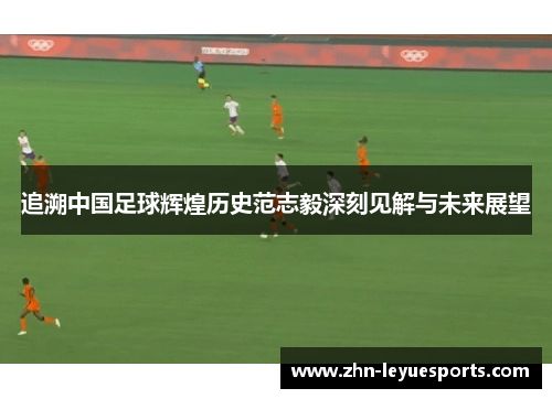 追溯中国足球辉煌历史范志毅深刻见解与未来展望 追溯中国足球辉煌历史范志毅深刻见解与未来展望
