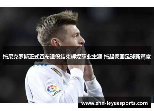 托尼克罗斯正式宣布退役结束辉煌职业生涯 托起德国足球新篇章