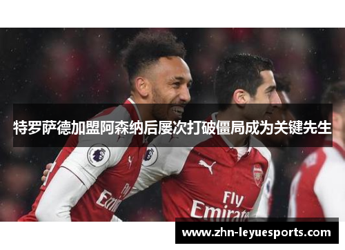 特罗萨德加盟阿森纳后屡次打破僵局成为关键先生